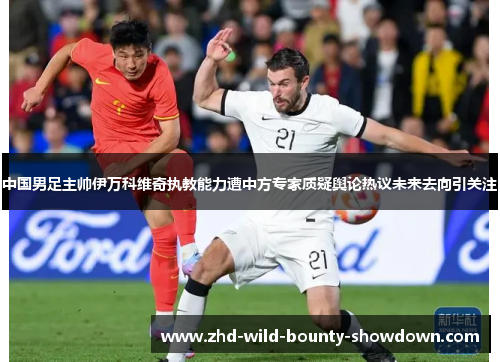 中国男足主帅伊万科维奇执教能力遭中方专家质疑舆论热议未来去向引关注