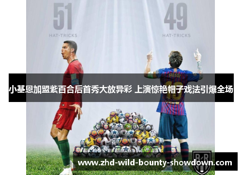 小基恩加盟紫百合后首秀大放异彩 上演惊艳帽子戏法引爆全场