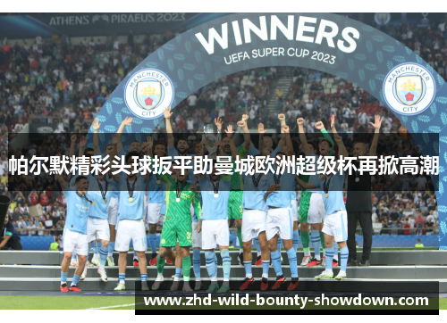 帕尔默精彩头球扳平助曼城欧洲超级杯再掀高潮 帕尔默精彩头球扳平助曼城欧洲超级杯再掀高潮