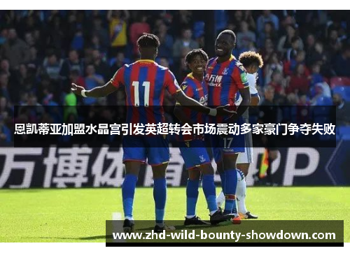 恩凯蒂亚加盟水晶宫引发英超转会市场震动多家豪门争夺失败