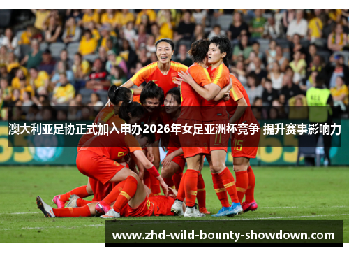 澳大利亚足协正式加入申办2026年女足亚洲杯竞争 提升赛事影响力