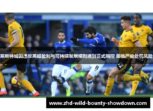 莱斯特城因违反英超盈利与可持续发展规则遭到正式指控 面临严峻处罚风险