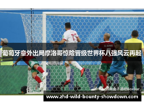 葡萄牙意外出局摩洛哥惊险晋级世界杯八强风云再起 葡萄牙意外出局摩洛哥惊险晋级世界杯八强风云再起