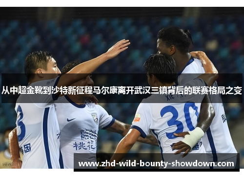 从中超金靴到沙特新征程马尔康离开武汉三镇背后的联赛格局之变