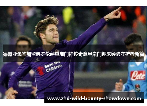 德赫亚免签加盟佛罗伦萨重启门神传奇意甲豪门迎来经验守护者新篇