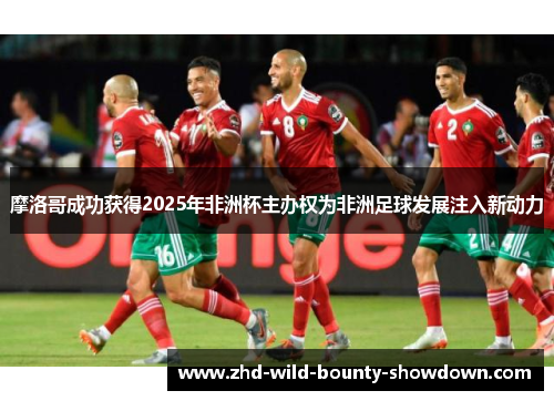 摩洛哥成功获得2025年非洲杯主办权为非洲足球发展注入新动力