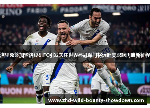 洛里免签加盟洛杉矶FC引发关注世界杯冠军门将远赴美职联再启新征程