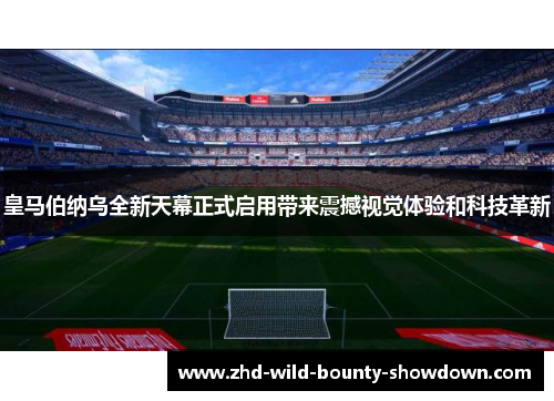 皇马伯纳乌全新天幕正式启用带来震撼视觉体验和科技革新