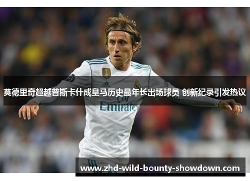 莫德里奇超越普斯卡什成皇马历史最年长出场球员 创新纪录引发热议