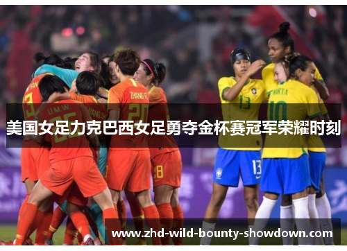 美国女足力克巴西女足勇夺金杯赛冠军荣耀时刻 美国女足力克巴西女足勇夺金杯赛冠军荣耀时刻